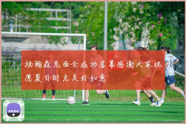杨瀚森见面会成功落幕感谢大家祝愿夏日时光美好如意