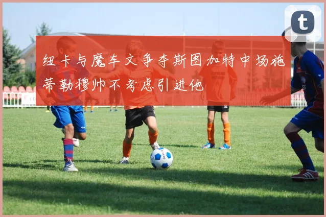 纽卡与魔车文争夺斯图加特中场施蒂勒穆帅不考虑引进他