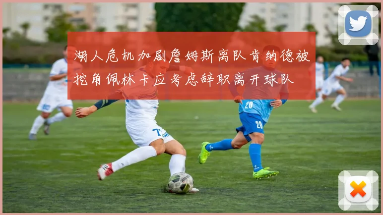 湖人危机加剧詹姆斯离队肯纳德被挖角佩林卡应考虑辞职离开球队