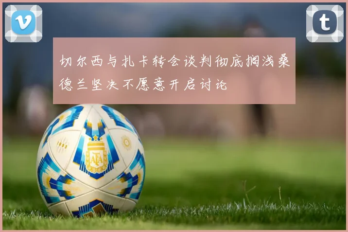 切尔西与扎卡转会谈判彻底搁浅桑德兰坚决不愿意开启讨论