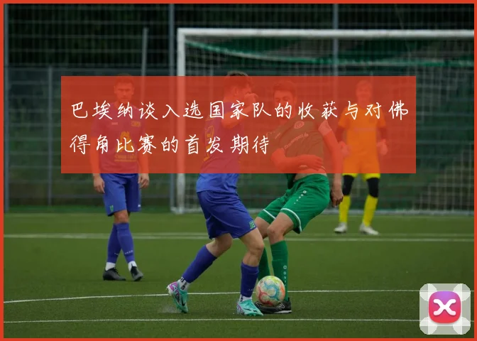 巴埃纳谈入选国家队的收获与对佛得角比赛的首发期待
