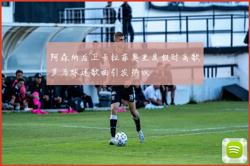 阿森纳后卫卡拉菲奥里度假时高歌罗马球迷歌曲引发热议