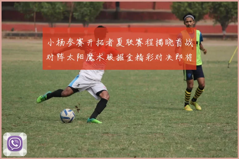 小杨参赛开拓者夏联赛程揭晓首战对阵太阳魔术狼掘金精彩对决即将开启