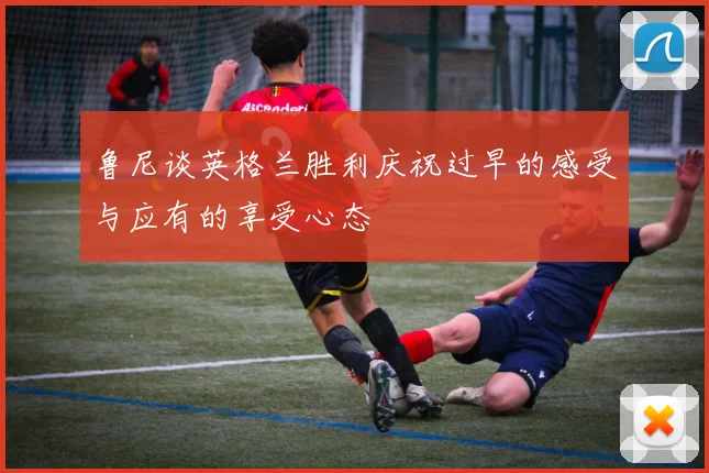 鲁尼谈英格兰胜利庆祝过早的感受与应有的享受心态