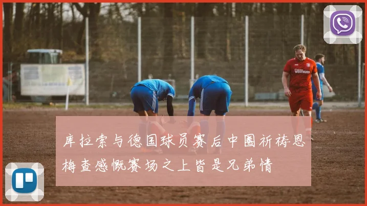 库拉索与德国球员赛后中圈祈祷恩梅查感慨赛场之上皆是兄弟情