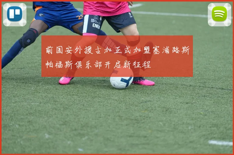 前国安外援古加正式加盟塞浦路斯帕福斯俱乐部开启新征程