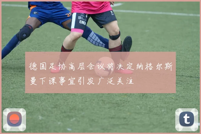德国足协高层会议将决定纳格尔斯曼下课事宜引发广泛关注