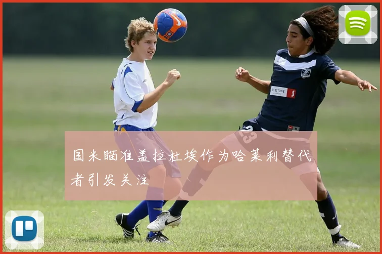 国米瞄准盖拉杜埃作为哈莱利替代者引发关注