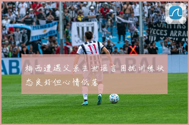 梅西遭遇父亲去世谣言困扰训练状态良好但心情低落