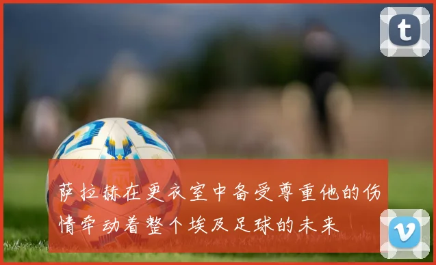 萨拉赫在更衣室中备受尊重他的伤情牵动着整个埃及足球的未来