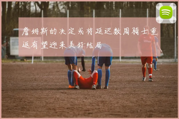 詹姆斯的决定或将延迟数周骑士重返有望迎来美好结局